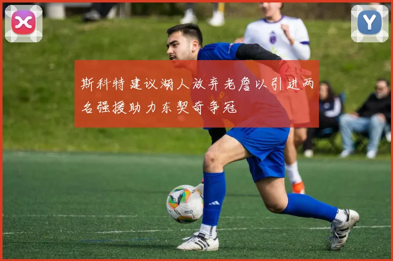 斯科特建议湖人放弃老詹以引进两名强援助力东契奇争冠