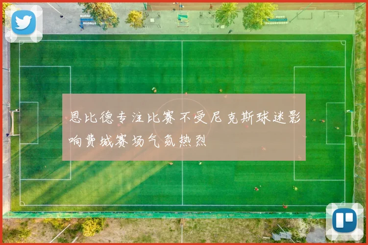 恩比德专注比赛不受尼克斯球迷影响费城赛场气氛热烈