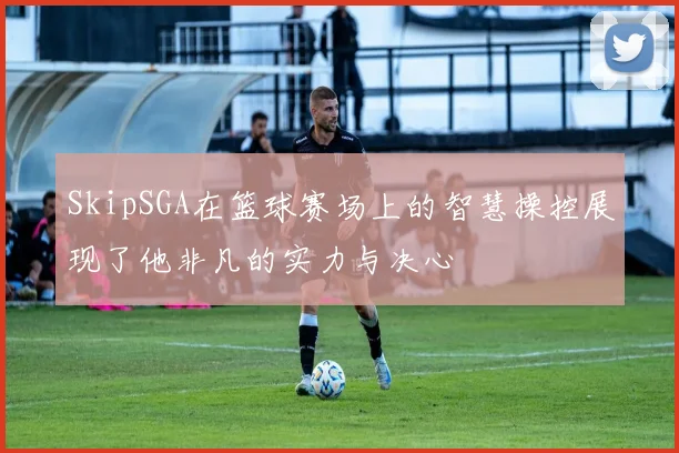 SkipSGA在篮球赛场上的智慧操控展现了他非凡的实力与决心