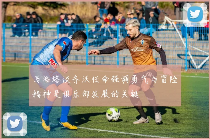 马洛塔谈齐沃任命强调勇气与冒险精神是俱乐部发展的关键
