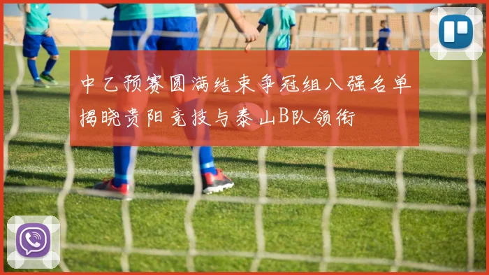 中乙预赛圆满结束争冠组八强名单揭晓贵阳竞技与泰山B队领衔