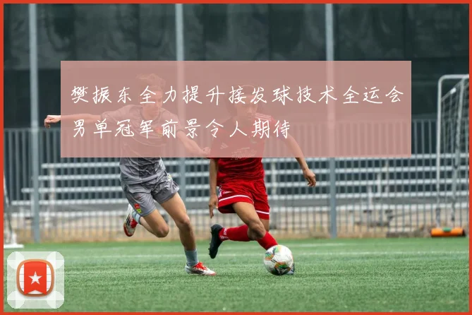 樊振东全力提升接发球技术全运会男单冠军前景令人期待