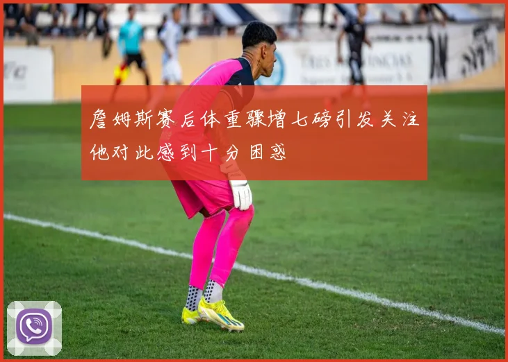 詹姆斯赛后体重骤增七磅引发关注他对此感到十分困惑